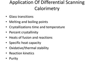 Application Of Differential Scanning 
Calorimetry 
• Glass transitions 
• Melting and boiling points 
• Crystallizations time and temperature 
• Percent crystallinity 
• Heats of fusion and reactions 
• Specific heat capacity 
• Oxidative/thermal stability 
• Reaction kinetics 
• Purity 
 
