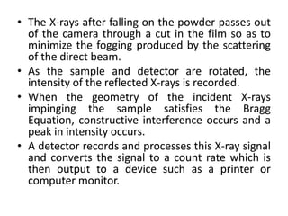 • The X-rays after falling on the powder passes out 
of the camera through a cut in the film so as to 
minimize the fogging produced by the scattering 
of the direct beam. 
• As the sample and detector are rotated, the 
intensity of the reflected X-rays is recorded. 
• When the geometry of the incident X-rays 
impinging the sample satisfies the Bragg 
Equation, constructive interference occurs and a 
peak in intensity occurs. 
• A detector records and processes this X-ray signal 
and converts the signal to a count rate which is 
then output to a device such as a printer or 
computer monitor. 
 