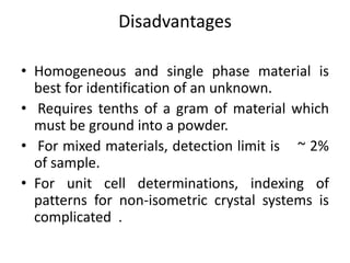 Disadvantages 
• Homogeneous and single phase material is 
best for identification of an unknown. 
• Requires tenths of a gram of material which 
must be ground into a powder. 
• For mixed materials, detection limit is ~ 2% 
of sample. 
• For unit cell determinations, indexing of 
patterns for non-isometric crystal systems is 
complicated . 
 