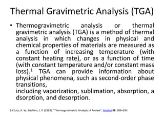 Thermal Gravimetric Analysis (TGA) 
• Thermogravimetric analysis or thermal 
gravimetric analysis (TGA) is a method of thermal 
analysis in which changes in physical and 
chemical properties of materials are measured as 
a function of increasing temperature (with 
constant heating rate), or as a function of time 
(with constant temperature and/or constant mass 
loss).1 TGA can provide information about 
physical phenomena, such as second-order phase 
transitions, 
including vaporization, sublimation, absorption, a 
dsorption, and desorption. 
1-Coats, A. W.; Redfern, J. P. (1963). "Thermogravimetric Analysis: A Review". Analyst 88: 906–924 
 