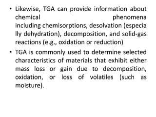 • Likewise, TGA can provide information about 
chemical phenomena 
including chemisorptions, desolvation (especia 
lly dehydration), decomposition, and solid-gas 
reactions (e.g., oxidation or reduction) 
• TGA is commonly used to determine selected 
characteristics of materials that exhibit either 
mass loss or gain due to decomposition, 
oxidation, or loss of volatiles (such as 
moisture). 
 