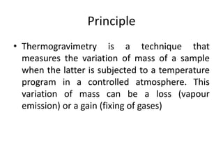 Principle 
• Thermogravimetry is a technique that 
measures the variation of mass of a sample 
when the latter is subjected to a temperature 
program in a controlled atmosphere. This 
variation of mass can be a loss (vapour 
emission) or a gain (fixing of gases) 
 