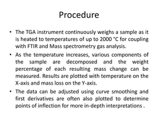 Procedure 
• The TGA instrument continuously weighs a sample as it 
is heated to temperatures of up to 2000 °C for coupling 
with FTIR and Mass spectrometry gas analysis. 
• As the temperature increases, various components of 
the sample are decomposed and the weight 
percentage of each resulting mass change can be 
measured. Results are plotted with temperature on the 
X-axis and mass loss on the Y-axis. 
• The data can be adjusted using curve smoothing and 
first derivatives are often also plotted to determine 
points of inflection for more in-depth interpretations . 
 