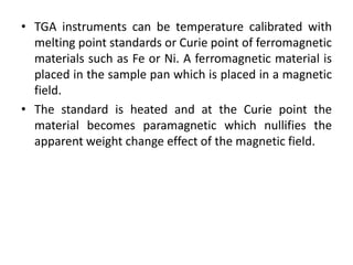 • TGA instruments can be temperature calibrated with 
melting point standards or Curie point of ferromagnetic 
materials such as Fe or Ni. A ferromagnetic material is 
placed in the sample pan which is placed in a magnetic 
field. 
• The standard is heated and at the Curie point the 
material becomes paramagnetic which nullifies the 
apparent weight change effect of the magnetic field. 
 