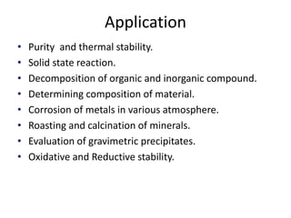 Application 
• Purity and thermal stability. 
• Solid state reaction. 
• Decomposition of organic and inorganic compound. 
• Determining composition of material. 
• Corrosion of metals in various atmosphere. 
• Roasting and calcination of minerals. 
• Evaluation of gravimetric precipitates. 
• Oxidative and Reductive stability. 
 