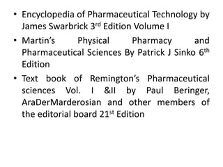 • Encyclopedia of Pharmaceutical Technology by 
James Swarbrick 3rd Edition Volume I 
• Martin’s Physical Pharmacy and 
Pharmaceutical Sciences By Patrick J Sinko 6th 
Edition 
• Text book of Remington’s Pharmaceutical 
sciences Vol. I &II by Paul Beringer, 
AraDerMarderosian and other members of 
the editorial board 21st Edition 
