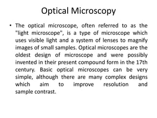 Optical Microscopy 
• The optical microscope, often referred to as the 
"light microscope", is a type of microscope which 
uses visible light and a system of lenses to magnify 
images of small samples. Optical microscopes are the 
oldest design of microscope and were possibly 
invented in their present compound form in the 17th 
century. Basic optical microscopes can be very 
simple, although there are many complex designs 
which aim to improve resolution and 
sample contrast. 
 