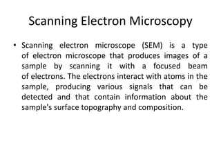 Scanning Electron Microscopy 
• Scanning electron microscope (SEM) is a type 
of electron microscope that produces images of a 
sample by scanning it with a focused beam 
of electrons. The electrons interact with atoms in the 
sample, producing various signals that can be 
detected and that contain information about the 
sample's surface topography and composition. 
 