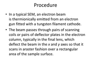 Procedure 
• In a typical SEM, an electron beam 
is thermionically emitted from an electron 
gun fitted with a tungsten filament cathode. 
• The beam passes through pairs of scanning 
coils or pairs of deflector plates in the electron 
column, typically in the final lens, which 
deflect the beam in the x and y axes so that it 
scans in araster fashion over a rectangular 
area of the sample surface. 
 