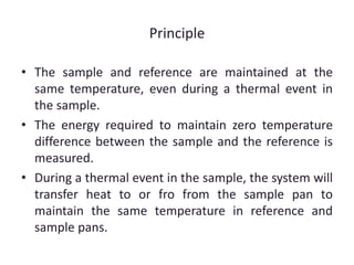 Principle 
• The sample and reference are maintained at the 
same temperature, even during a thermal event in 
the sample. 
• The energy required to maintain zero temperature 
difference between the sample and the reference is 
measured. 
• During a thermal event in the sample, the system will 
transfer heat to or fro from the sample pan to 
maintain the same temperature in reference and 
sample pans. 
 