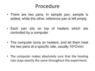 Procedure 
• There are two pans, In sample pan, sample is 
added, while the other, reference pan is left empty. 
• Each pan sits on top of heaters which are 
controlled by a computer 
• The computer turns on heaters, and let them heat 
the two pans at a specific rate, usually 10oC/min 
• The computer makes absolutely sure that the heating 
rate stays exactly the same throughout the experiment. 
 