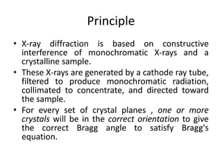Principle 
• X-ray diffraction is based on constructive 
interference of monochromatic X-rays and a 
crystalline sample. 
• These X-rays are generated by a cathode ray tube, 
filtered to produce monochromatic radiation, 
collimated to concentrate, and directed toward 
the sample. 
• For every set of crystal planes , one or more 
crystals will be in the correct orientation to give 
the correct Bragg angle to satisfy Bragg's 
equation. 
 