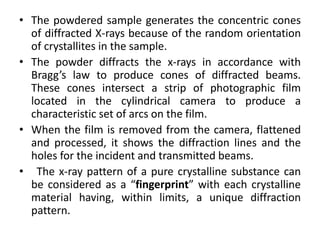 • The powdered sample generates the concentric cones 
of diffracted X-rays because of the random orientation 
of crystallites in the sample. 
• The powder diffracts the x-rays in accordance with 
Bragg’s law to produce cones of diffracted beams. 
These cones intersect a strip of photographic film 
located in the cylindrical camera to produce a 
characteristic set of arcs on the film. 
• When the film is removed from the camera, flattened 
and processed, it shows the diffraction lines and the 
holes for the incident and transmitted beams. 
• The x-ray pattern of a pure crystalline substance can 
be considered as a “fingerprint” with each crystalline 
material having, within limits, a unique diffraction 
pattern. 
 