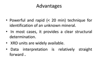 Advantages 
• Powerful and rapid (< 20 min) technique for 
identification of an unknown mineral. 
• In most cases, it provides a clear structural 
determination. 
• XRD units are widely available. 
• Data interpretation is relatively straight 
forward . 
 