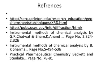 Refrences 
• 
• http://serc.carleton.edu/research_education/geo 
chemsheets/techniques/XRD.html 
• http://pubs.usgs.gov/info/diffraction/html/ 
• Instrumental methods of chemical analysis by 
G.R.Chatwal & Sham.K.Anand … Page No. 2.324- 
2.326 
• Instrumental methods of chemical analysis by B. 
K Sharma… Page No.S-494-536 
• Practical Pharmaceutical Chemistry Beckett and 
Stenlake… Page No. 78-81 
 