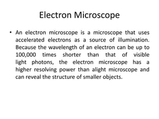 Electron Microscope 
• An electron microscope is a microscope that uses 
accelerated electrons as a source of illumination. 
Because the wavelength of an electron can be up to 
100,000 times shorter than that of visible 
light photons, the electron microscope has a 
higher resolving power than alight microscope and 
can reveal the structure of smaller objects. 
 
