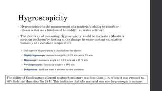 Hygroscopicity
• Hygroscopicity is the measurement of a material's ability to absorb or
release water as a function of humidity (i.e. water activity).
• The ideal way of measuring Hygroscopicity would be to create a Moisture
sorption isotherm by looking at the change in water content vs. relative
humidity at a constant temperature.
The ability of Candesartan cilexetil to absorb moisture was less than 0.1% when it was exposed to
80% Relative Humidity for 24 H. This indicates that the material was non-hygroscopic in nature.
 