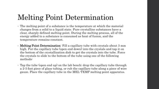 Melting Point Determination
• The melting point of a substance is the temperature at which the material
changes from a solid to a liquid state. Pure crystalline substances have a
clear, sharply defined melting point. During the melting process, all of the
energy added to a substance is consumed as heat of fusion, and the
temperature remains constant.
• Melting Point Determination: Fill a capillary tube with crystals about 3 mm
high. Put the capillary tube (open end down) into the crystals and tap it on
the bottom of the crystallization dish to get the crystals into the tube. Force
the crystals to slide to the bottom of the tube using one of the following
methods:
• Tap the tube (open end up) on the lab bench; drop the capillary tube through
a 2-3 foot piece of glass tubing, or rub the capillary tube along a piece of wire
gauze. Place the capillary tube in the MEL-TEMP melting point apparatus.
 