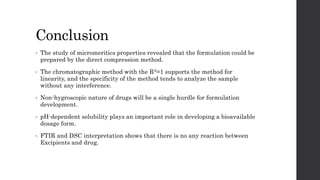 Conclusion
• The study of micromeritics properties revealed that the formulation could be
prepared by the direct compression method.
• The chromatographic method with the R2=1 supports the method for
linearity, and the specificity of the method tends to analyze the sample
without any interference.
• Non-hygroscopic nature of drugs will be a single hurdle for formulation
development.
• pH-dependent solubility plays an important role in developing a bioavailable
dosage form.
• FTIR and DSC interpretation shows that there is no any reaction between
Excipients and drug.
 