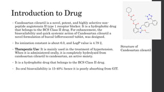Introduction to Drug
• Candesartan cilexetil is a novel, potent, and highly selective non-
peptide angiotensin II type 1 receptor blocker. It is a hydrophobic drug
that belongs to the BCS Class II drug. For enhancement, the
bioavailability and quick systemic action of Candesartan cilexetil a
novel formulation of buccal (effervescent) tablet, was designed.
• Its ionization constant is about 6.0, and LogP value is 4.79 2,
• Therapeutic Use: It is mainly used in the treatment of hypertension.
When it is administered orally, it is completely hydrolyzed from
candesartan cilexetil to candesartan, an active moiety.
• It is a hydrophobic drug that belongs to the BCS Class II drug.
• Its oral bioavailability is 15-40%; hence it is poorly absorbing from GIT.
Structure of
Candesartan cilexetil
 