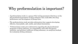 Why preformulation is important?
• A preformulation study is a group of the testing parameter that focus on the
physicochemical parameter of drug substance that could affect the drug
performance and development of dosage form.
• The preformulation study provides information that supports developing
effective, bioavailable, safe, stable, and robust formulation.
• Preformulation study gives information regarding the physicochemical
properties of drug substance, its compatibility with other Excipients,
solubility, and partition coefficient of drug substance, an analytical method
for evaluation of drug substance.
 