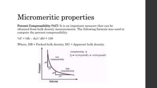 Micromeritic properties
Percent Compressibility (%C): It is an important measure that can be
obtained from bulk density measurements. The following formula was used to
compute the percent compressibility.
%C = (db – du) / db) × 100
Where, DB = Packed bulk density, DU = Apparent bulk density.
 