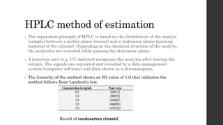 HPLC method of estimation
• The separation principle of HPLC is based on the distribution of the analyte
(sample) between a mobile phase (eluent) and a stationary phase (packing
material of the column). Depending on the chemical structure of the analyte,
the molecules are retarded while passing the stationary phase.
• A detection unit (e.g. UV detector) recognizes the analytes after leaving the
column. The signals are converted and recorded by a data management
system (computer software) and then shown in a chromatogram.
• The linearity of the method shows an R2 value of 1.0 that indicates the
method follows Beer-Lambert's law,
Result of candesartan cilexetil
 