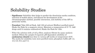 Solubility Studies
• Significance: Solubility data helps to predict the dissolution media condition,
selection of mobile phase, and diluent for development of the
chromatographic method, possible interaction, and stability of the API in
particular media.
• Procedure: Take 200 ml flask. Add 100 ml solvent (Buffers/ purified water).
Shake the flake by a magnetic stirrer. Maintain a temperature of 37 °C. Add
drugs until it remains undissolved. Shake the flask for 12hr.
• Filter the solution with a 0.45 μ filter, analyses filtrate by assay analysis
method. Dilute the sample if required. pH-dependent solubility of
candesartan cilexetil was done in various pH media at temperature 25oC.
The media for solubility tests were purified water, phosphate buffer pH 1.2,
4.0, 5.0, 6.8, and 7.5.
 