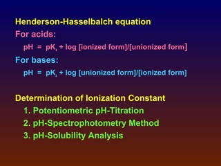 Henderson-Hasselbalch equation
For acids:
 pH = pKa + log [ionized form]/[unionized form]
For bases:
 pH = pKa + log [unionized form]/[ionized form]


Determination of Ionization Constant
 1. Potentiometric pH-Titration
 2. pH-Spectrophotometry Method
 3. pH-Solubility Analysis
 