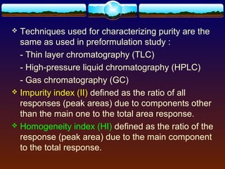  Techniques used for characterizing purity are the
  same as used in preformulation study :
  - Thin layer chromatography (TLC)
  - High-pressure liquid chromatography (HPLC)
  - Gas chromatography (GC)
 Impurity index (II) defined as the ratio of all
  responses (peak areas) due to components other
  than the main one to the total area response.
 Homogeneity index (HI) defined as the ratio of the
  response (peak area) due to the main component
  to the total response.
 