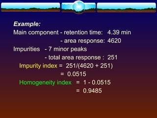 Example:
Main component - retention time: 4.39 min
                   - area response: 4620
Impurities - 7 minor peaks
            - total area response : 251
  Impurity index = 251/(4620 + 251)
                   = 0.0515
  Homogeneity index = 1 - 0.0515
                         = 0.9485
 