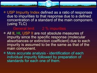  USP Impurity Index defined as a ratio of responses
  due to impurities to that response due to a defined
  concentration of a standard of the main component.
  (using TLC)
       General limit      2 % impurities
 All II, HI, USP II are not absolute measures of
  impurity since the specific response (molecular
  absorbances or extinction coefficient) due to each
  impurity is assumed to be the same as that of the
  main component.
 More accurate analysis - identification of each
  individual impurity followed by preparation of
  standards for each one of them.
 
