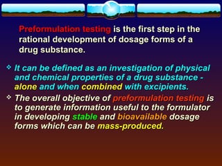 Preformulation testing is the first step in the
    rational development of dosage forms of a
    drug substance.
 It can be defined as an investigation of physical
  and chemical properties of a drug substance -
  alone and when combined with excipients.
 The overall objective of preformulation testing is
  to generate information useful to the formulator
  in developing stable and bioavailable dosage
  forms which can be mass-produced.
 