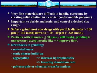    Very fine materials are difficult to handle, overcome by
    creating solid solution in a carrier (water-soluble polymer).
   Important to decide, maintain, and control a desired size
    range.
   Safest - grind most new drugs with particle diameter > 100
    µm (~ 140 mesh) down to ~ 10 - 40 µm (~ 325 mesh).
   Particles with diameter < 30 µm (~ 400 mesh), grinding is
    unnecessary except needle-like => improve flow.
   Drawbacks to grinding:
    - material losses
    - static charge build-up
    - aggregation       => increase hydrophobicity
                        => lowering dissolution rate
    - polymorphic or chemical transformations
 