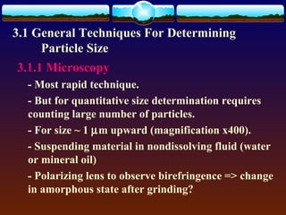 3.1 General Techniques For Determining
     Particle Size
3.1.1 Microscopy
  - Most rapid technique.
  - But for quantitative size determination requires
  counting large number of particles.
  - For size ~ 1 µm upward (magnification x400).
  - Suspending material in nondissolving fluid (water
  or mineral oil)
  - Polarizing lens to observe birefringence => change
  in amorphous state after grinding?
 