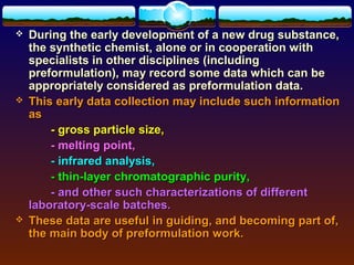    During the early development of a new drug substance,
    the synthetic chemist, alone or in cooperation with
    specialists in other disciplines (including
    preformulation), may record some data which can be
    appropriately considered as preformulation data.
   This early data collection may include such information
    as
        - gross particle size,
        - melting point,
        - infrared analysis,
        - thin-layer chromatographic purity,
        - and other such characterizations of different
    laboratory-scale batches.
   These data are useful in guiding, and becoming part of,
    the main body of preformulation work.
 