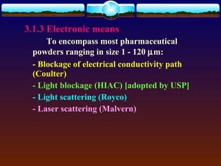 3.1.3 Electronic means
     To encompass most pharmaceutical
 powders ranging in size 1 - 120 µm:
 - Blockage of electrical conductivity path
 (Coulter)
 - Light blockage (HIAC) [adopted by USP]
 - Light scattering (Royco)
 - Laser scattering (Malvern)
 