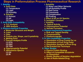 Steps in Preformulation Process Pharmaceutical Research
1. Stability                                        i. Solubility
    a. Solid State                                     (1) Water and Other Solvents
       (1) Temperature                                 (2) pH-Solubility Profile
       (2) Light                                       (3) Salt Forms
       (3) Humidity                                    (4) Cosolvents
    b. Solution                                        (5) Complexation
       (1) Solvent                                     (6) Prodrug
       (2) pH                                       j. Effect of pH on UV Spectra
       (3) Light                                    k. Ionization Constant
2, Solid State Compatibility                        l. Volatility
    a. TLC Analysis                                 m. Optical Activity
    b. DRS Analysis                                 n. Polymorphism Potential
3. Physico-chemical Properties                      o. Solvate Formation
    a. Molecular Structure and Weight            4. Physico-mechanical Properties
    b. Color                                        a. Bulk and Tapped Density
    c. Odor                                         b. Compressibility
    d. Particle size, Shape, and Crystallinity      c. Photomicrograph
    e. Melting Point                             5. In Vitro Availability Properties
    f. Thermal Analysis Profile                     a. Dissolution of Drug Crystal Per se
       (1) DTA                                      b. Dissolution of Pure Drug Pellet
       (2) DSC                                      c. Dissolution Analysis of Pure Drug
       (3) TGA                                      d. Rat Everted Gut Technique
    g. Hygroscopicity Potential                  6. Other Studies
    h. Absorbance Spectra                           a. Plasma Protein Binding
       (1) UV                                       b. Effect of Compatible Excipients
       (2) IR                                           on Dissolution
                                                    c. Kinetic Studies of Solution degradation
                                                    d. Use of Radio-labeled Drug
 