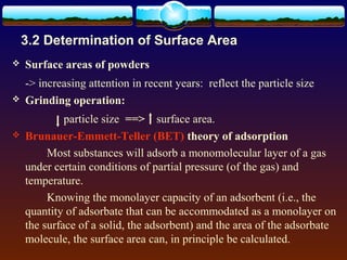 3.2 Determination of Surface Area
   Surface areas of powders
    -> increasing attention in recent years: reflect the particle size
   Grinding operation:
             particle size ==> surface area.
   Brunauer-Emmett-Teller (BET) theory of adsorption
         Most substances will adsorb a monomolecular layer of a gas
    under certain conditions of partial pressure (of the gas) and
    temperature.
         Knowing the monolayer capacity of an adsorbent (i.e., the
    quantity of adsorbate that can be accommodated as a monolayer on
    the surface of a solid, the adsorbent) and the area of the adsorbate
    molecule, the surface area can, in principle be calculated.
 