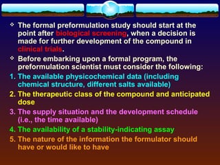   The formal preformulation study should start at the
   point after biological screening, when a decision is
   made for further development of the compound in
   clinical trials.
 Before embarking upon a formal program, the
   preformulation scientist must consider the following:
1. The available physicochemical data (including
   chemical structure, different salts available)
2. The therapeutic class of the compound and anticipated
   dose
3. The supply situation and the development schedule
   (i.e., the time available)
4. The availability of a stability-indicating assay
5. The nature of the information the formulator should
   have or would like to have
 
