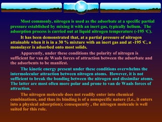 Most commonly, nitrogen is used as the adsorbate at a specific partial
pressure established by mixing it with an inert gas, typically helium. The
adsorption process is carried out at liquid nitrogen temperature (-195 oC).
      It has been demonstrated that, at a partial pressure of nitrogen
attainable when it is in a 30 % mixture with an inert gas and at -195 oC, a
monolayer is adsorbed onto most solids.
      Apparently, under these conditions the polarity of nitrogen is
sufficient for van de Waals forces of attraction between the adsorbate and
the adsorbents to be manifest.
      The kinetic energy present under these conditions overwhelms the
intermolecular attraction between nitrogen atoms. However, it is not
sufficient to break the bonding between the nitrogen and dissimilar atoms.
The latter are most often more polar and prone to van de Waals forces of
attraction.
      The nitrogen molecule does not readily enter into chemical
combinations, and thus its binding is of a nonspecific nature (I.e., it enters
into a physical adsorption); consequently , the nitrogen molecule is well
suited for this role.
 