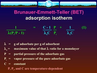 Brunauer-Emmett-Teller (BET)
           adsorption isotherm
      1             =      C-1 P +           1         (1)
  λ(Po/P - 1)              λ mC Po          λ mC

λ =    g of adsorbate per g of adsorbent
λm =   maximum value of that λ ratio for a monolayer
P =    partial pressure of the adsorbate gas
Po =   vapor pressure of the pure adsorbate gas
C = constant
  P, Po, and C are temperature-dependent
 
