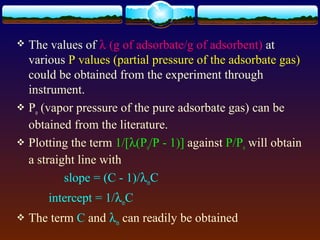  The values of λ (g of adsorbate/g of adsorbent) at
  various P values (partial pressure of the adsorbate gas)
  could be obtained from the experiment through
  instrument.
 Po (vapor pressure of the pure adsorbate gas) can be
  obtained from the literature.
 Plotting the term 1/[λ(Po/P - 1)] against P/Po will obtain
  a straight line with
          slope = (C - 1)/λmC
       intercept = 1/λmC
   The term C and λm can readily be obtained
 
