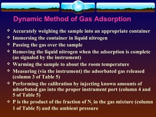 Dynamic Method of Gas Adsorption
   Accurately weighing the sample into an appropriate container
   Immersing the container in liquid nitrogen
   Passing the gas over the sample
   Removing the liquid nitrogen when the adsorption is complete
    (as signaled by the instrument)
   Warming the sample to about the room temperature
   Measuring (via the instrument) the adsorbated gas released
    (column 3 of Table 5)
   Performing the calibration by injecting known amounts of
    adsorbated gas into the proper instrument port (column 4 and
    5 of Table 5)
   P is the product of the fraction of N2 in the gas mixture (column
    1 of Table 5) and the ambient pressure
 