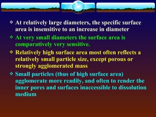  At relatively large diameters, the specific surface
  area is insensitive to an increase in diameter
 At very small diameters the surface area is
  comparatively very sensitive.
 Relatively high surface area most often reflects a
  relatively small particle size, except porous or
  strongly agglomerated mass
 Small particles (thus of high surface area)
  agglomerate more readily, and often to render the
  inner pores and surfaces inaccessible to dissolution
  medium
 