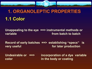 1. ORGANOLEPTIC PROPERTIES
1.1 Color

Unappealing to the eye ==> instrumental methods or
variable                       from batch to batch

Record of early batches ==> establishing “specs” is
very useful                   for later production

Undesirable or ==>     incorporation of a dye variable
color                  in the body or coating
 