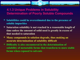 4.1.3 Unique Problems in Solubility
    Determination of Poorly Soluble Compounds
   Solubilities could be overestimated due to the presence of
    soluble impurities
   Saturation solubility is not reached in a reasonable length of
    time unless the amount of solid used is greatly in excess of
    that needed to saturation
   Many compounds in solution degrade, thus making an
    accurate determination of solubility difficult
   Difficulty is also encountered in the determination of
    solubility of metastable forms that transform to more stable
    forms when exposed to solvents
 