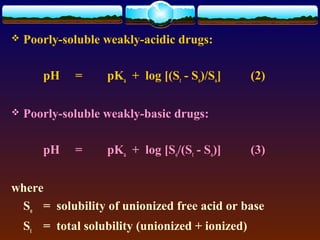    Poorly-soluble weakly-acidic drugs:

       pH    =      pKa + log [(St - So)/So]      (2)

   Poorly-soluble weakly-basic drugs:

       pH    =      pKa + log [So/(St - So)]      (3)


where
 So = solubility of unionized free acid or base
    St = total solubility (unionized + ionized)
 