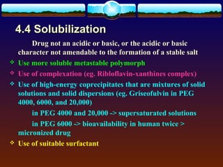 4.4 Solubilization
        Drug not an acidic or basic, or the acidic or basic
    character not amendable to the formation of a stable salt
   Use more soluble metastable polymorph
   Use of complexation (eg. Ribloflavin-xanthines complex)
   Use of high-energy coprecipitates that are mixtures of solid
    solutions and solid dispersions (eg. Griseofulvin in PEG
    4000, 6000, and 20,000)
        in PEG 4000 and 20,000 -> supersaturated solutions
        in PEG 6000 -> bioavailability in human twice >
    micronized drug
   Use of suitable surfactant
 