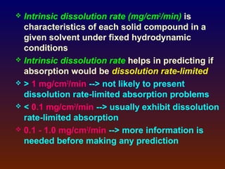  Intrinsic dissolution rate (mg/cm2/min) is
  characteristics of each solid compound in a
  given solvent under fixed hydrodynamic
  conditions
 Intrinsic dissolution rate helps in predicting if
  absorption would be dissolution rate-limited
 > 1 mg/cm2/min --> not likely to present
  dissolution rate-limited absorption problems
 < 0.1 mg/cm2/min --> usually exhibit dissolution
  rate-limited absorption
 0.1 - 1.0 mg/cm2/min --> more information is
  needed before making any prediction
 